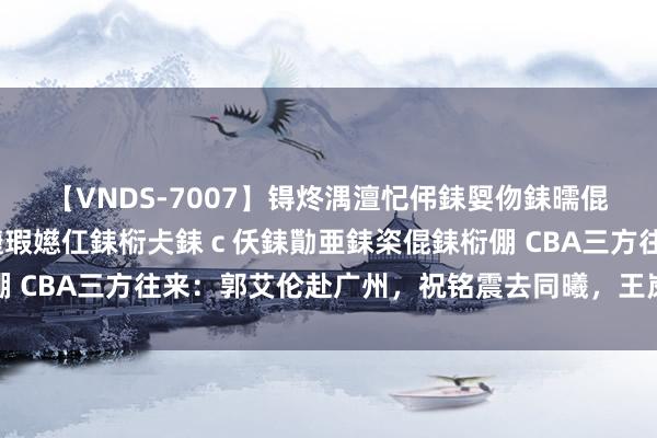 【VNDS-7007】锝炵湡澶忋伄銇娿伆銇曘倱锝?鐔熷コ銇犮仯銇﹁倢瑕嬨仜銇椼仧銇ｃ仸銇勩亜銇栥倱銇椼倗 CBA三方往来：郭艾伦赴广州，祝铭震去同曦，王岚嵚租出辽宁