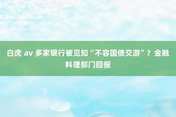 白虎 av 多家银行被见知“不容国债交游”？金融料理部门回报