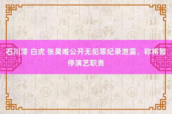 石川澪 白虎 张昊唯公开无犯罪纪录泄露，称将暂停演艺职责