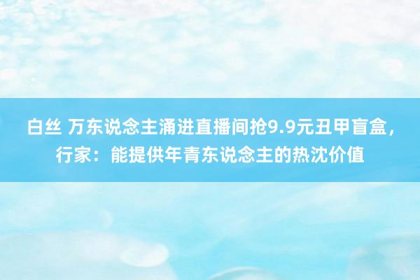 白丝 万东说念主涌进直播间抢9.9元丑甲盲盒，行家：能提供年青东说念主的热沈价值