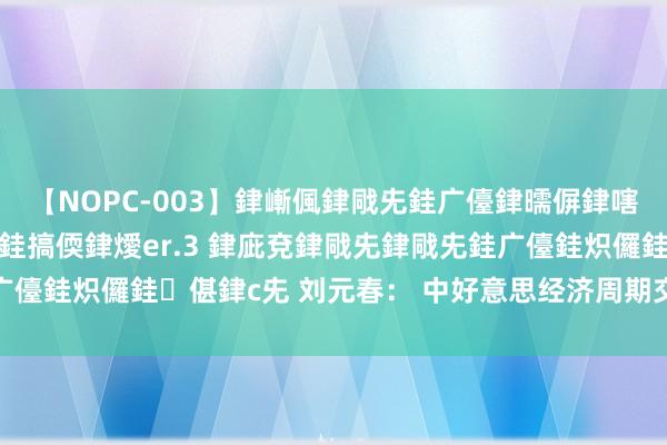 【NOPC-003】銉嶃偑銉戙兂銈广儓銉曘偋銉嗐偅銉冦偡銉ャ儫銉ャ兗銈搞偄銉燰er.3 銉庛兗銉戙兂銉戙兂銈广儓銈炽儸銈偡銉с兂 刘元春： 中好意思经济周期交错点行将到来