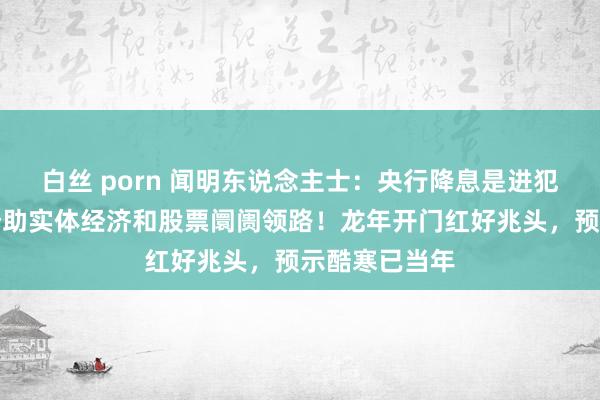 白丝 porn 闻明东说念主士：央行降息是进犯信号，有劲赞助实体经济和股票阛阓领路！龙年开门红好兆头，预示酷寒已当年