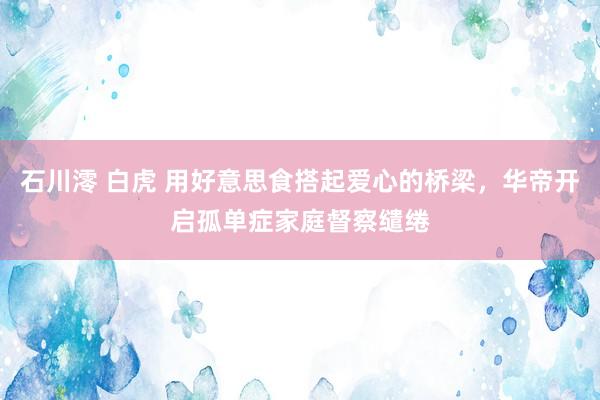 石川澪 白虎 用好意思食搭起爱心的桥梁，华帝开启孤单症家庭督察缱绻