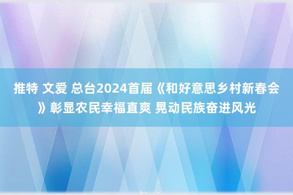 推特 文爱 总台2024首届《和好意思乡村新春会》彰显农民幸福直爽 晃动民族奋进风光