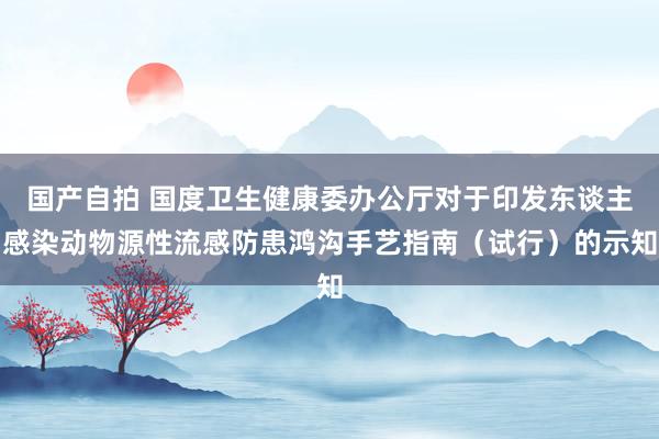 国产自拍 国度卫生健康委办公厅对于印发东谈主感染动物源性流感防患鸿沟手艺指南（试行）的示知