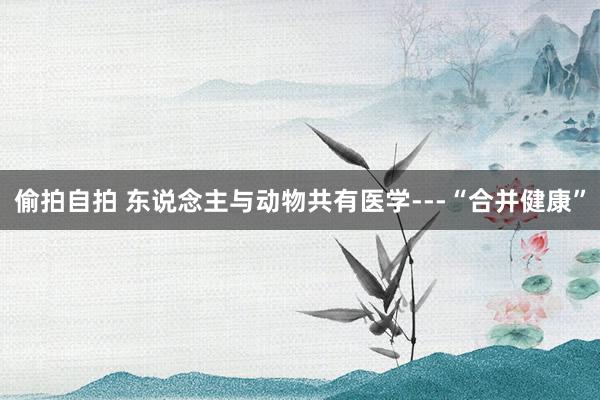 偷拍自拍 东说念主与动物共有医学---“合并健康”