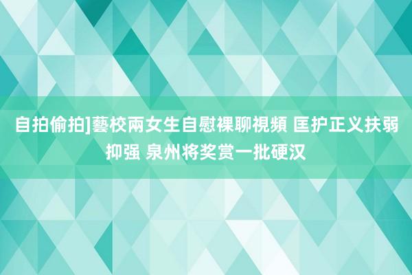 自拍偷拍]藝校兩女生自慰裸聊視頻 匡护正义扶弱抑强 泉州将奖赏一批硬汉