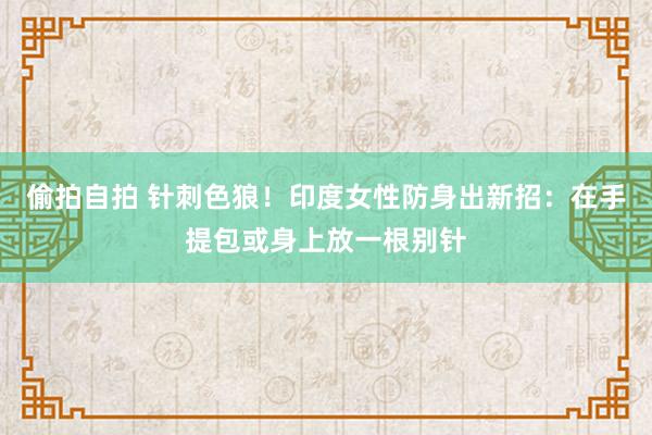 偷拍自拍 针刺色狼！印度女性防身出新招：在手提包或身上放一根别针