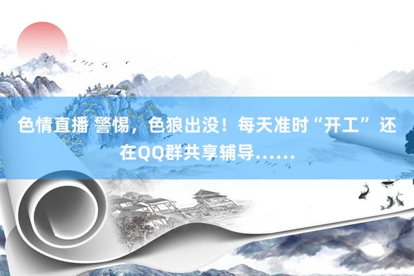 色情直播 警惕，色狼出没！每天准时“开工” 还在QQ群共享辅导……