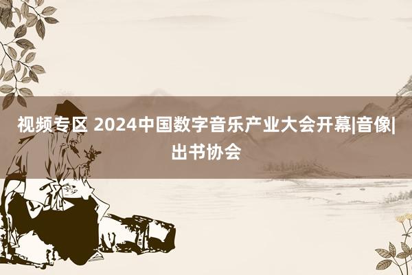 视频专区 2024中国数字音乐产业大会开幕|音像|出书协会