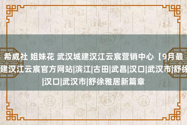 希威社 姐妹花 武汉城建汉江云宸营销中心【9月最新动态 】城建汉江云宸官方网站|滨江|古田|武昌|汉口|武汉市|舒徐雅居新篇章