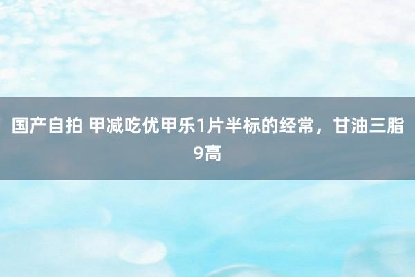 国产自拍 甲减吃优甲乐1片半标的经常，甘油三脂9高