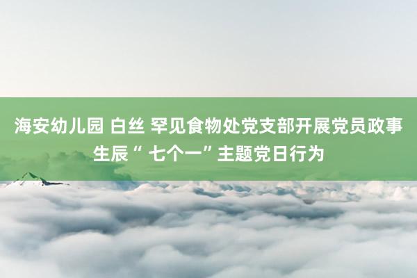 海安幼儿园 白丝 罕见食物处党支部开展党员政事生辰“ 七个一”主题党日行为