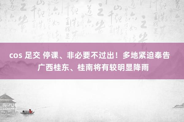 cos 足交 停课、非必要不过出！多地紧迫奉告   广西桂东、桂南将有较明显降雨