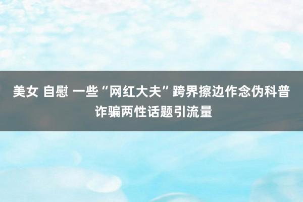 美女 自慰 一些“网红大夫”跨界擦边作念伪科普 诈骗两性话题引流量