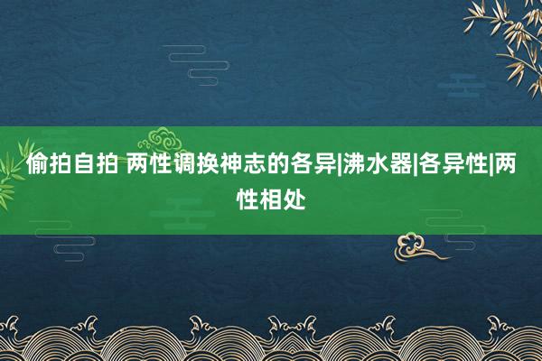 偷拍自拍 两性调换神志的各异|沸水器|各异性|两性相处