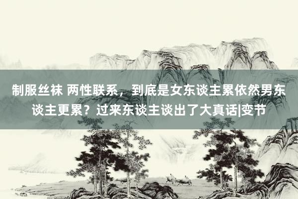 制服丝袜 两性联系，到底是女东谈主累依然男东谈主更累？过来东谈主谈出了大真话|变节