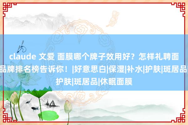 claude 文爱 面膜哪个牌子效用好？怎样礼聘面膜？十大品牌排名榜告诉你！|好意思白|保湿|补水|护肤|斑居品|休眠面膜