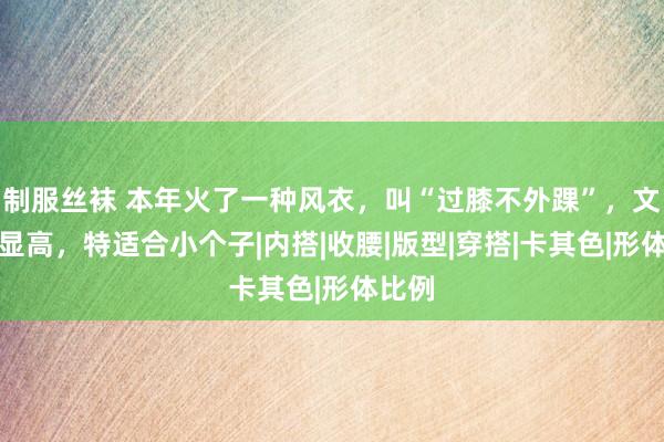 制服丝袜 本年火了一种风衣，叫“过膝不外踝”，文静又显高，特适合小个子|内搭|收腰|版型|穿搭|卡其色|形体比例