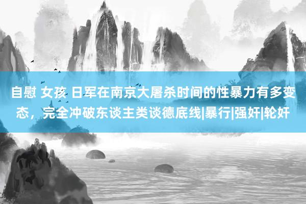 自慰 女孩 日军在南京大屠杀时间的性暴力有多变态，完全冲破东谈主类谈德底线|暴行|强奸|轮奸