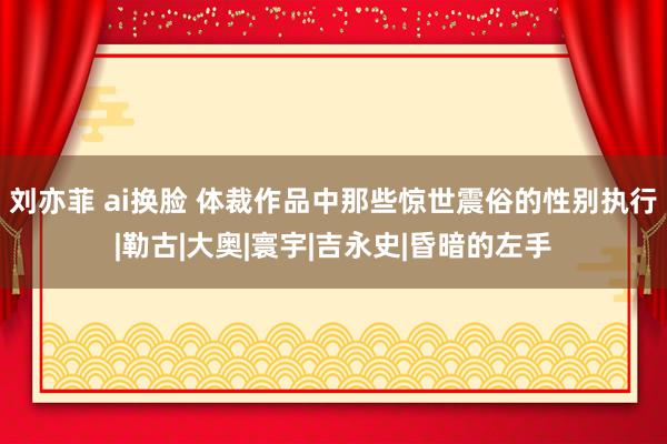 刘亦菲 ai换脸 体裁作品中那些惊世震俗的性别执行|勒古|大奥|寰宇|吉永史|昏暗的左手